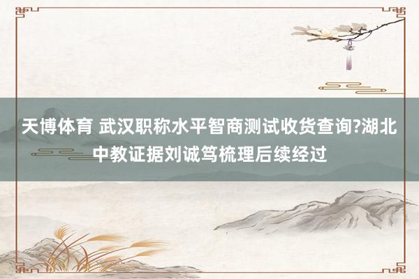 天博体育 武汉职称水平智商测试收货查询?湖北中教证据刘诚笃梳理后续经过