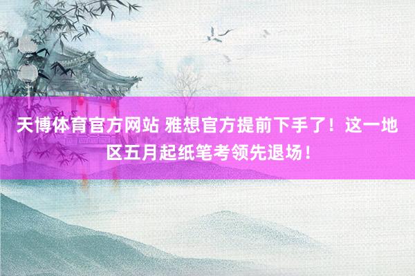 天博体育官方网站 雅想官方提前下手了！这一地区五月起纸笔考领先退场！