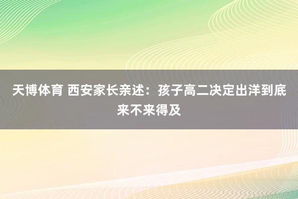 天博体育 西安家长亲述：孩子高二决定出洋到底来不来得及
