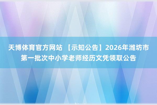 天博体育官方网站 【示知公告】2026年潍坊市第一批次中小学老师经历文凭领取公告