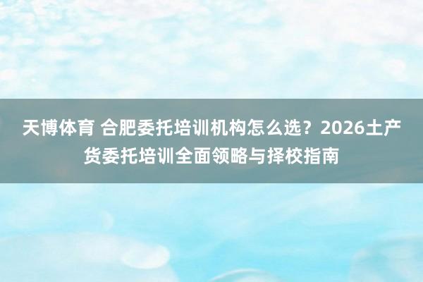 天博体育 合肥委托培训机构怎么选？2026土产货委托培训全面领略与择校指南