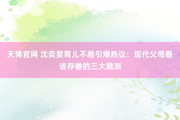 天博官网 沈奕斐育儿不雅引爆热议：现代父母最该存眷的三大臆测
