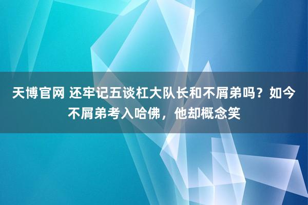 天博官网 还牢记五谈杠大队长和不屑弟吗？如今不屑弟考入哈佛，他却概念笑