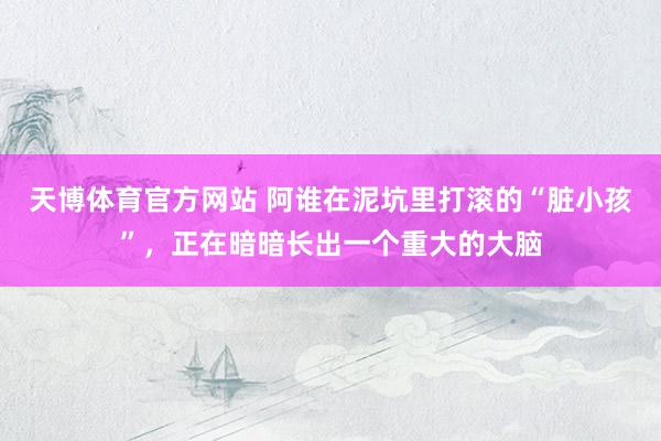 天博体育官方网站 阿谁在泥坑里打滚的“脏小孩”，正在暗暗长出一个重大的大脑