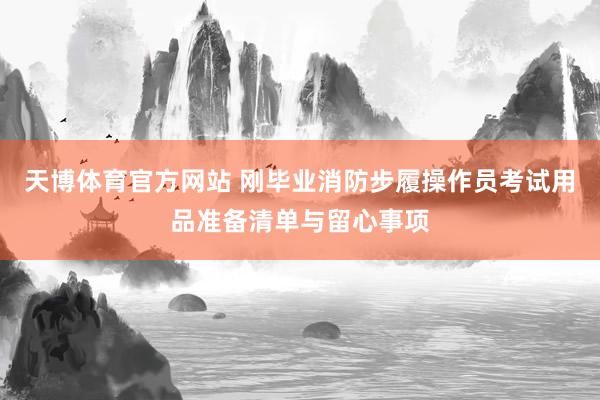 天博体育官方网站 刚毕业消防步履操作员考试用品准备清单与留心事项