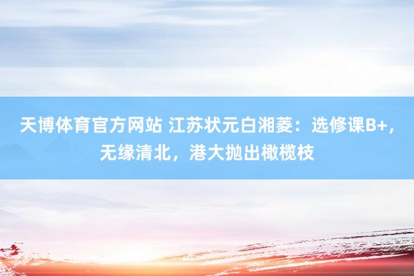 天博体育官方网站 江苏状元白湘菱：选修课B+，无缘清北，港大抛出橄榄枝
