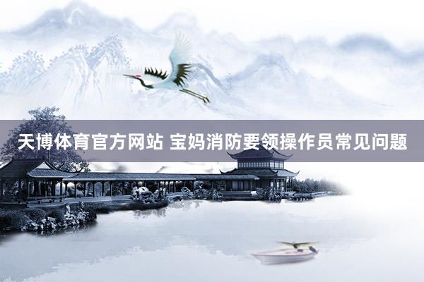 天博体育官方网站 宝妈消防要领操作员常见问题