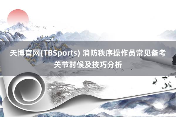 天博官网(TBSports) 消防秩序操作员常见备考关节时候及技巧分析