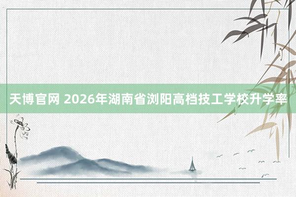 天博官网 2026年湖南省浏阳高档技工学校升学率