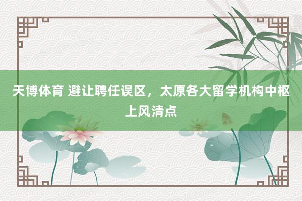 天博体育 避让聘任误区，太原各大留学机构中枢上风清点