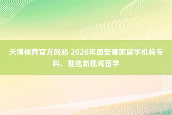 天博体育官方网站 2026年西安哪家留学机构专科，推选新视线留学