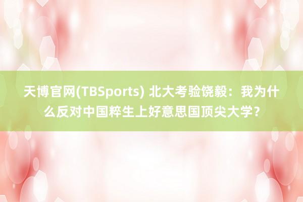 天博官网(TBSports) 北大考验饶毅：我为什么反对中国粹生上好意思国顶尖大学？