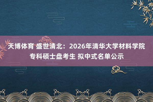 天博体育 盛世清北：2026年清华大学材料学院专科硕士盘考生 拟中式名单公示
