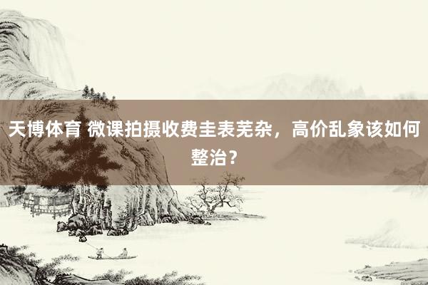 天博体育 微课拍摄收费圭表芜杂，高价乱象该如何整治？