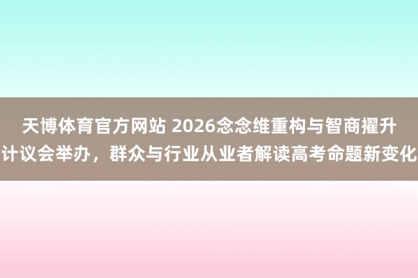 天博体育官方网站 2026念念维重构与智商擢升计议会举办，群众与行业从业者解读高考命题新变化