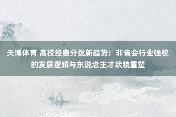 天博体育 高校经费分拨新趋势：非省会行业强校的发展逻辑与东说念主才状貌重塑