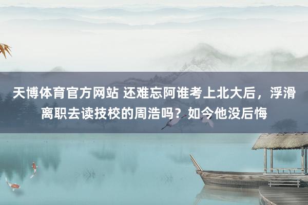 天博体育官方网站 还难忘阿谁考上北大后，浮滑离职去读技校的周浩吗？如今他没后悔