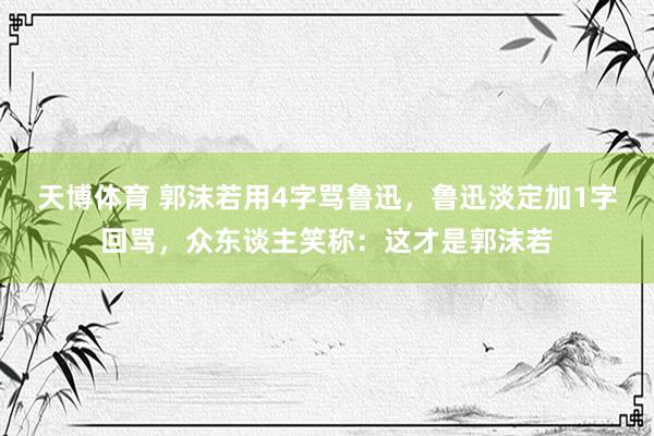天博体育 郭沫若用4字骂鲁迅，鲁迅淡定加1字回骂，众东谈主笑称：这才是郭沫若