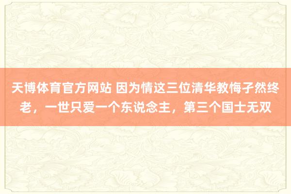 天博体育官方网站 因为情这三位清华教悔孑然终老，一世只爱一个东说念主，第三个国士无双