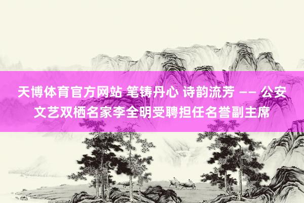 天博体育官方网站 笔铸丹心 诗韵流芳 —— 公安文艺双栖名家李全明受聘担任名誉副主席