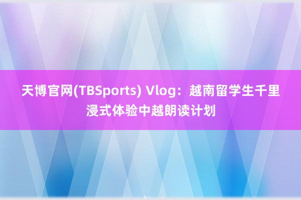 天博官网(TBSports) Vlog：越南留学生千里浸式体验中越朗读计划