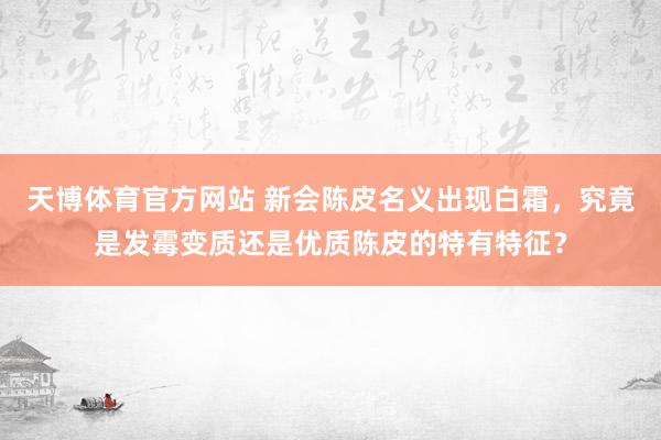 天博体育官方网站 新会陈皮名义出现白霜，究竟是发霉变质还是优质陈皮的特有特征？