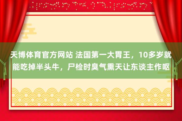天博体育官方网站 法国第一大胃王，10多岁就能吃掉半头牛，尸检时臭气熏天让东谈主作呕