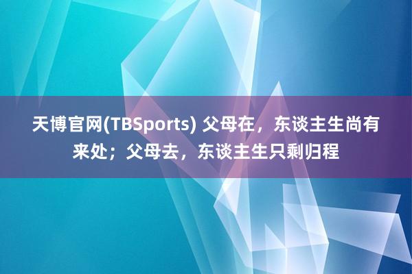 天博官网(TBSports) 父母在，东谈主生尚有来处；父母去，东谈主生只剩归程