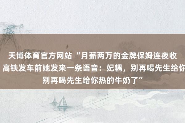 天博体育官方网站 “月薪两万的金牌保姆连夜收拾行李去职，高铁发车前她发来一条语音：妃耦，别再喝先生给你热的牛奶了”