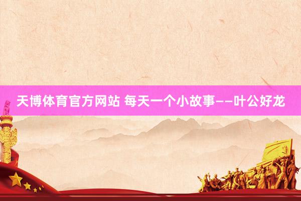 天博体育官方网站 每天一个小故事——叶公好龙