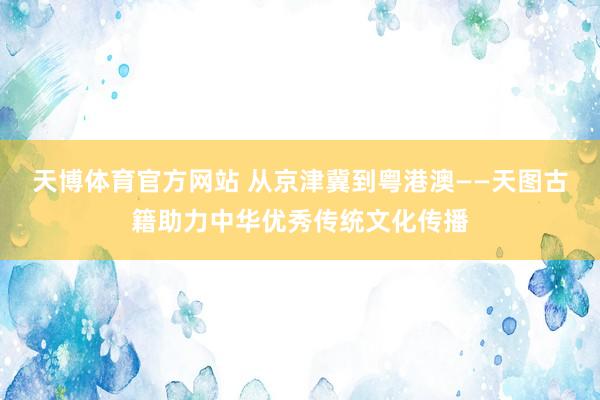 天博体育官方网站 从京津冀到粤港澳——天图古籍助力中华优秀传统文化传播