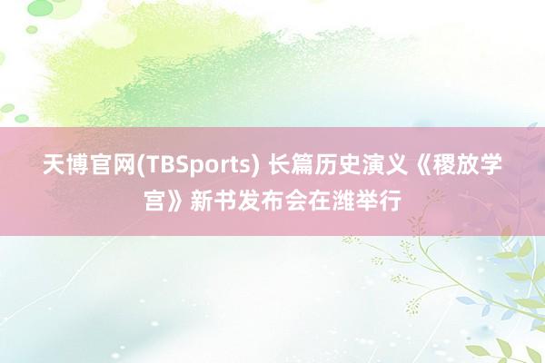 天博官网(TBSports) 长篇历史演义《稷放学宫》新书发布会在潍举行