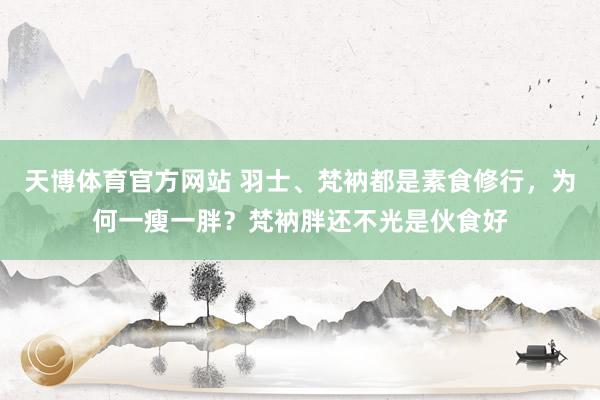 天博体育官方网站 羽士、梵衲都是素食修行，为何一瘦一胖？梵衲胖还不光是伙食好