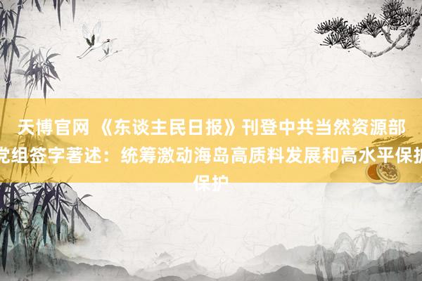 天博官网 《东谈主民日报》刊登中共当然资源部党组签字著述：统筹激动海岛高质料发展和高水平保护