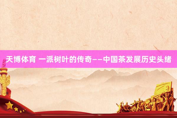 天博体育 一派树叶的传奇——中国茶发展历史头绪