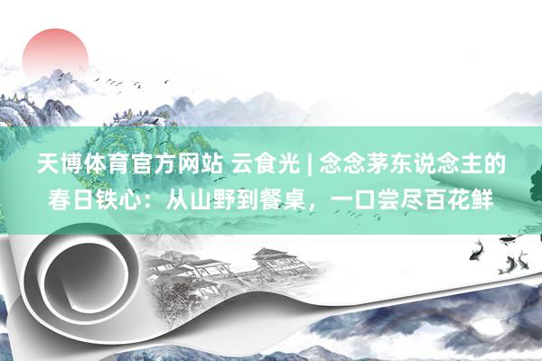 天博体育官方网站 云食光 | 念念茅东说念主的春日铁心：从山野到餐桌，一口尝尽百花鲜