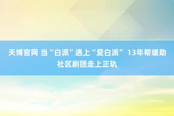 天博官网 当“白派”遇上“爱白派” 13年帮缓助社区剧团走上正轨