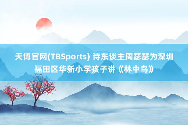 天博官网(TBSports) 诗东谈主周瑟瑟为深圳福田区华新小学孩子讲《林中鸟》