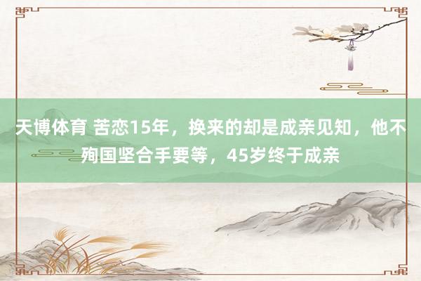 天博体育 苦恋15年，换来的却是成亲见知，他不殉国坚合手要等，45岁终于成亲
