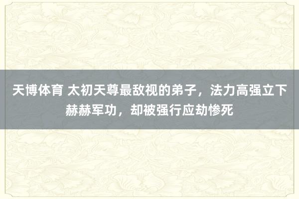 天博体育 太初天尊最敌视的弟子，法力高强立下赫赫军功，却被强行应劫惨死