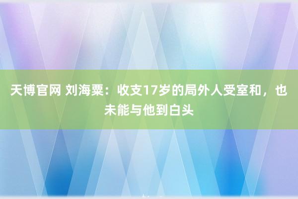 天博官网 刘海粟：收支17岁的局外人受室和，也未能与他到白头