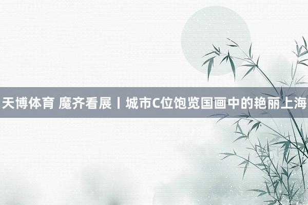 天博体育 魔齐看展丨城市C位饱览国画中的艳丽上海