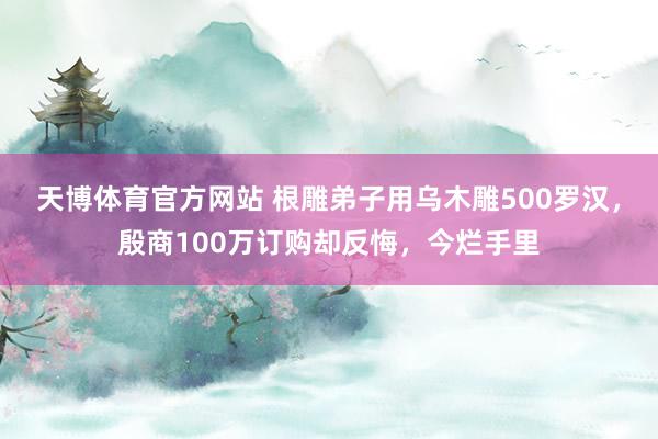天博体育官方网站 根雕弟子用乌木雕500罗汉，殷商100万订购却反悔，今烂手里