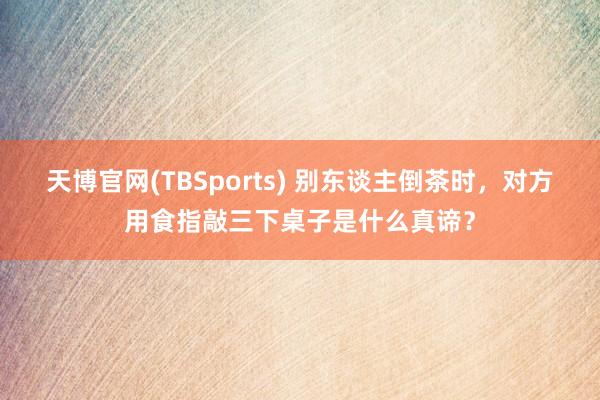 天博官网(TBSports) 别东谈主倒茶时，对方用食指敲三下桌子是什么真谛？