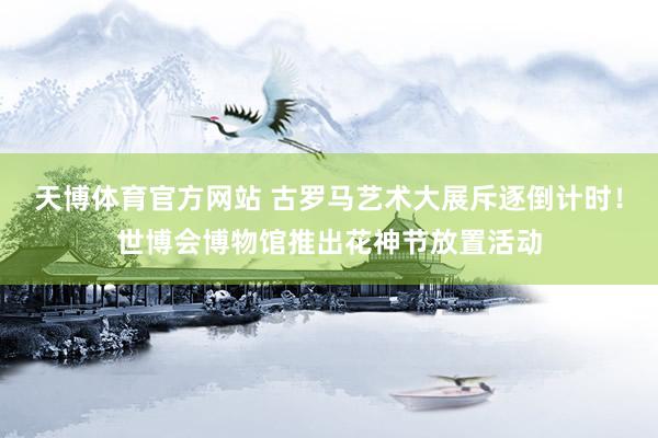天博体育官方网站 古罗马艺术大展斥逐倒计时！世博会博物馆推出花神节放置活动