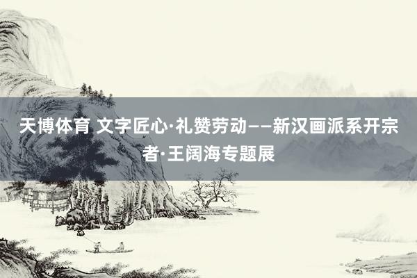 天博体育 文字匠心·礼赞劳动——新汉画派系开宗者·王阔海专题展