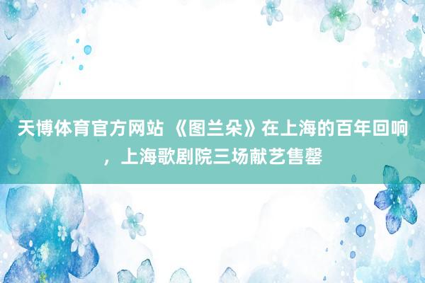 天博体育官方网站 《图兰朵》在上海的百年回响，上海歌剧院三场献艺售罄