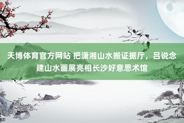 天博体育官方网站 把潇湘山水搬证据厅，吕说念建山水画展亮相长沙好意思术馆