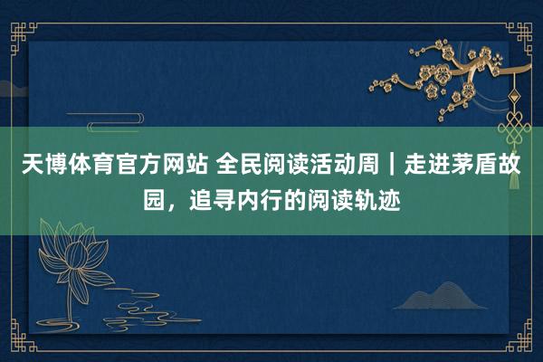 天博体育官方网站 全民阅读活动周｜走进茅盾故园，追寻内行的阅读轨迹