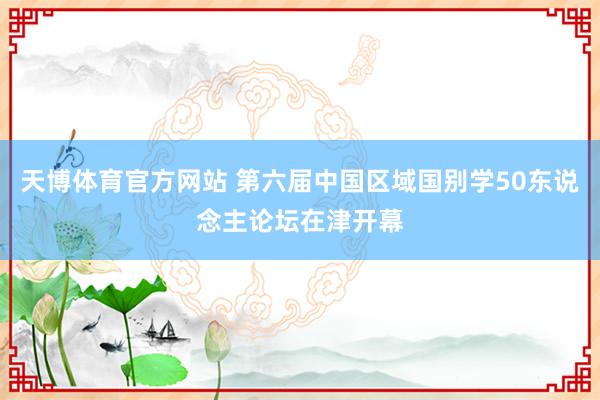 天博体育官方网站 第六届中国区域国别学50东说念主论坛在津开幕